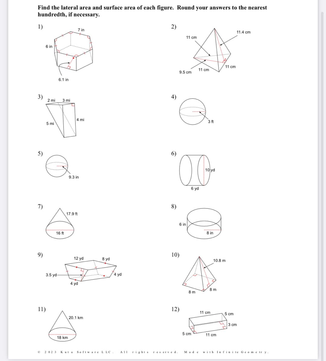 Find the lateral area and surface area of each figure. Round your answers to the nearest
hundredth, if necessary.
1)
3)
5)
7)
9)
6 in
2 mi
11)
5 mi
6.1 in
3
3.5 yd-
©2023
3 mi
16 ft
7 in
18 km
4 mi
9.3 in
17.9 ft
12 yd
4 yd
20.1 km
8 yd
4 yd
2)
4)
6)
8)
10)
12)
Kuta Software L LC. All rights reserved
11 cm
9.5 cm
6 in
6 yd
8 m
11 cm
5 cm
3 ft
10 yd
8 in
8 m
11 cm
10.8 m
11 cm
11 cm
5 cm
11.4 cm
3 cm
Made with Infinite Geometry.