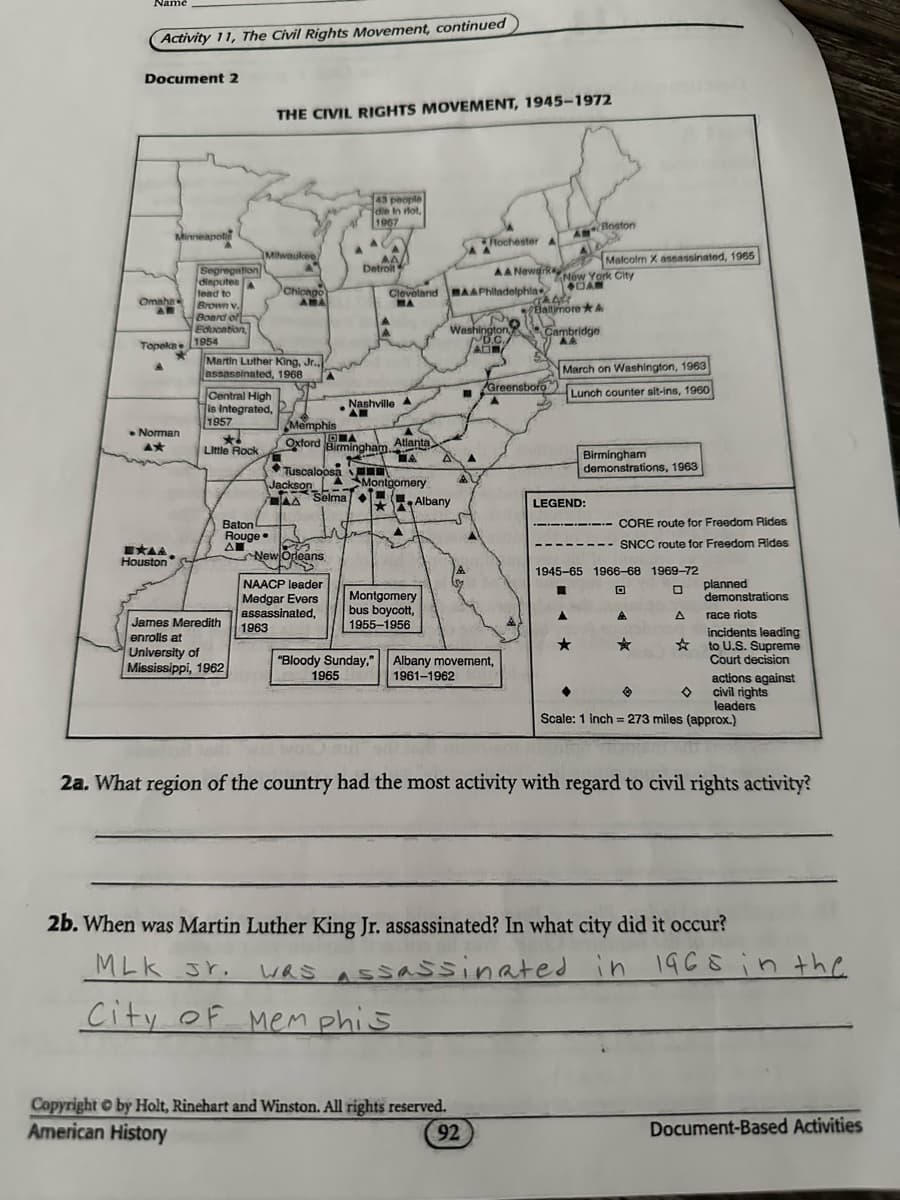 Name
Activity 11, The Civil Rights Movement, continued
Document 2
THE CIVIL RIGHTS MOVEMENT, 1945-1972
Milwaukee
Segregation
disputes
lead to
Omaha
Brown v.
Chicago
AMA
Board of
Education,
Topeka
1954
Martin Luther King, Jr.,
assassinated, 1968
Central High
43 people
die In riot,
1967
Rochester A
ABoston
Detroit
Malcolm X assassinated, 1965
AA Newark
Cleveland AAPhiladelphia
New York City
CAM
Baltimore &
Washington,
D.C
AD
Cambridge
AA
March on Washington, 1963
Greensboro
Lunch counter sit-ins, 1960
Nashville
is Integrated,
1957
Memphis
Norman
Oxford
Little Rock
OA
Birmingham.
Atlanta
ΠΑ
Tuscaloosa
Jackson
Birmingham
demonstrations, 1963
Montgomery
Selma
Albany
LEGEND:
Baton
Rouge.
ΔΗ
EXAA
Houston
CORE route for Freedom Rides
SNCC route for Freedom Rides
New Orleans
NAACP leader
Medgar Evers
assassinated,
James Meredith
1963
Montgomery
bus boycott,
1955-1956
enrolls at
University of
"Bloody Sunday," Albany movement,
Mississippi, 1962
1965
1961-1962
Scale: 1 inch = 273 miles (approx.)
1945-65 1966-68 1969-72
回
☐
Δ
planned
demonstrations
race riots
incidents leading
to U.S. Supreme
Court decision
actions against
civil rights
leaders
2a. What region of the country had the most activity with regard to civil rights activity?
2b. When was Martin Luther King Jr. assassinated? In what city did it occur?
MLK Jr.
WAS Assassinated in 1968 in the
Was
City of Memphis
Copyright © by Holt, Rinehart and Winston. All rights reserved.
American History
92
Document-Based Activities