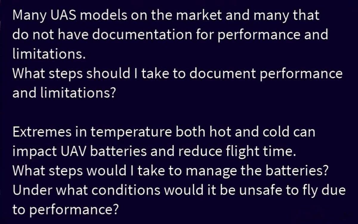 Many UAS models on the market and many that
do not have documentation for performance and
limitations.
What steps should I take to document performance
and limitations?
Extremes in temperature both hot and cold can
impact UAV batteries and reduce flight time.
What steps would I take to manage the batteries?
Under what conditions would it be unsafe to fly due
to performance?