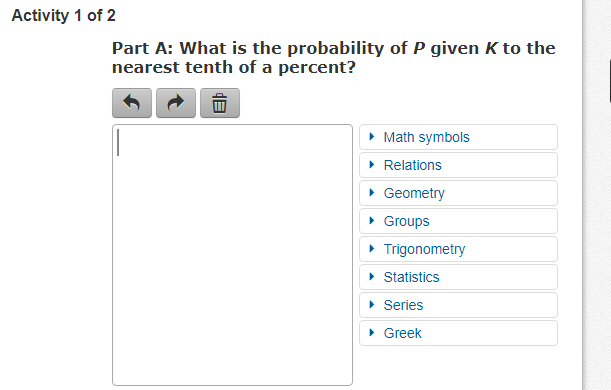 Activity 1 of 2
Part A: What is the probability of P given K to the
nearest tenth of a percent?
• Math symbols
• Relations
• Geometry
• Groups
• Trigonometry
• Statistics
• Series
• Greek

