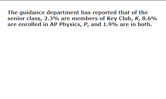 The guidance department has reported that of the
senior class, 2.3% are members of Key Club, K, 8.6%
are enrolled in AP Physics, P, and 1.9% are in both.
