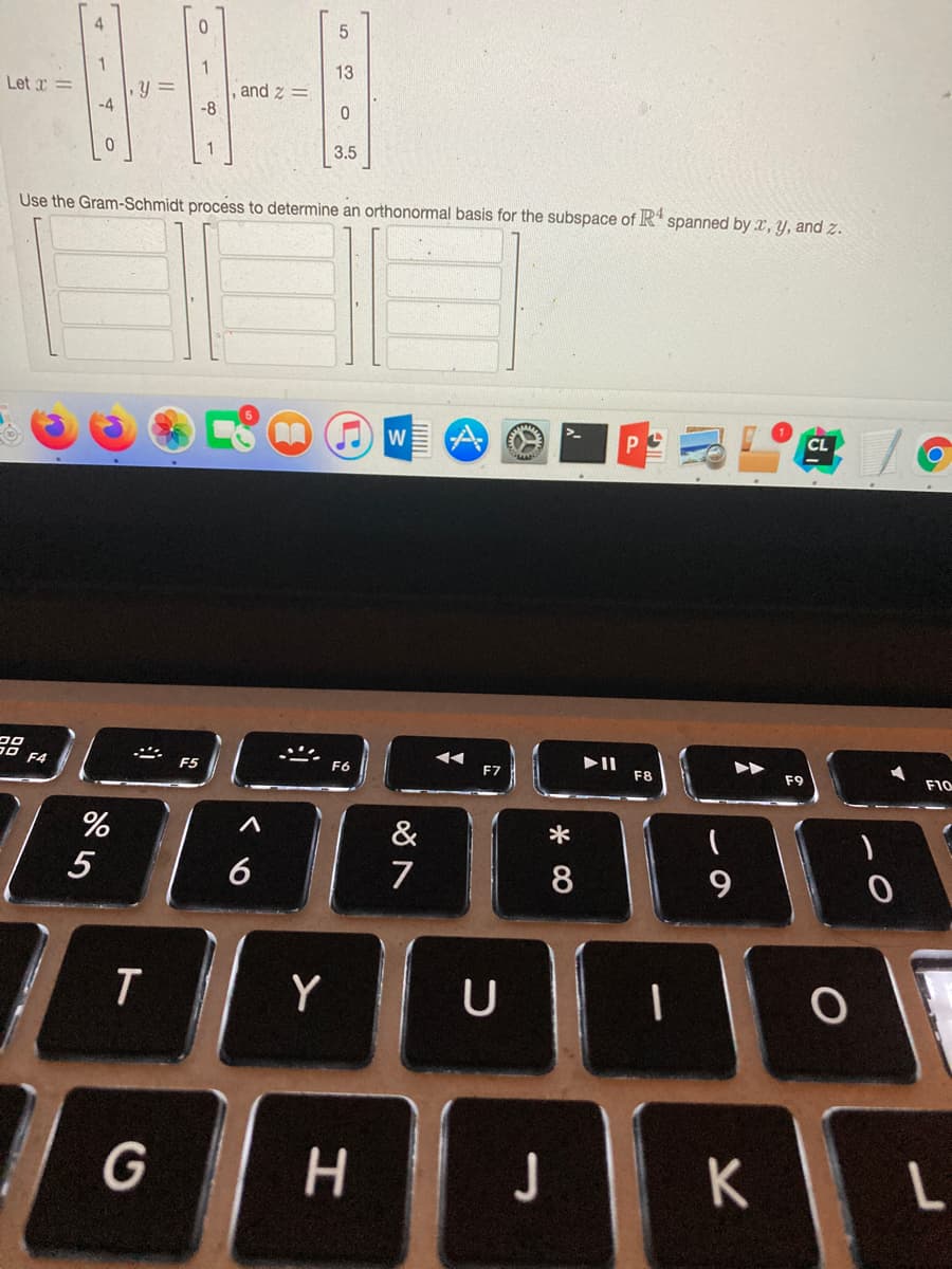 5
13
Let r=
,y3D
-4
and z =
-8
1
3.5
Use the Gram-Schmidt process to determine an orthonormal basis for the subspace of R spanned by x, y, and z.
CL
W
F4
F5
F6
F7
F8
F9
F10
%
&
*
5
6
7
8
9
Y
U
G H
J
K
