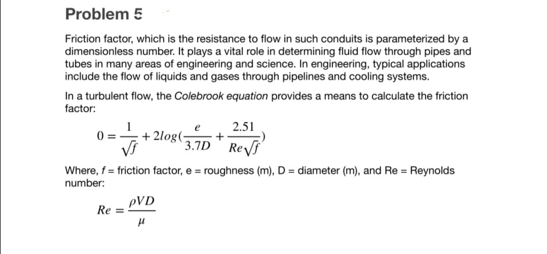 Problem 5
Friction factor, which is the resistance to flow in such conduits is parameterized by a
dimensionless number. It plays a vital role in determining fluid flow through pipes and
tubes in many areas of engineering and science. In engineering, typical applications
include the flow of liquids and gases through pipelines and cooling systems.
In a turbulent flow, the Colebrook equation provides a means to calculate the friction
factor:
2.51
1
+ 2log(-
3.7D ' Reyf
e
0 = -
Where, f = friction factor, e = roughness (m), D = diameter (m), and Re = Reynolds
number:
pVD
Re =
