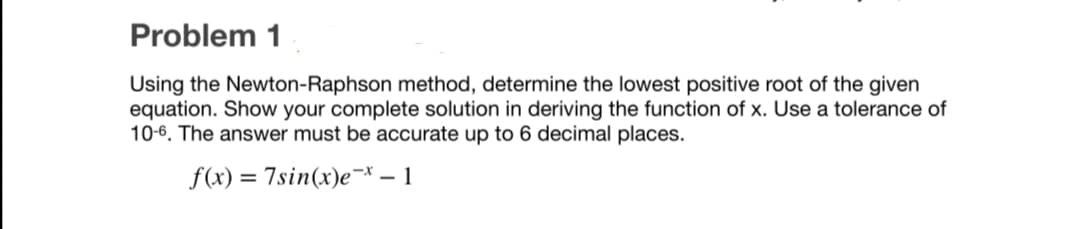 Problem 1
Using the Newton-Raphson method, determine the lowest positive root of the given
equation. Show your complete solution in deriving the function of x. Use a tolerance of
10-6. The answer must be accurate up to 6 decimal places.
f(x)
7sin(x)e¬* – 1
%D
