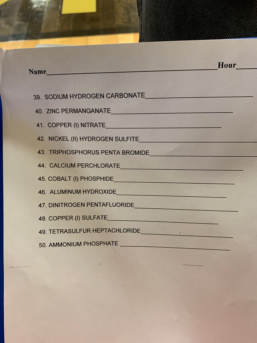 Hour
Name
39. SODIUM HYDROGEN CARBONATE
40. ZINC PERMANGANATE
41. COPPER (1) NITRATE_
42. NICKEL (II) HYDROGEN SULFITE
43. TRIPHOSPHORUS PENTA BROMIDE
44. CALCIUM PERCHLORATE
45. COBALT (I) PHOSPHIDE
46. ALUMINUM HYDROXIDE
47. DINITROGEN PENTAFLUORIDE
48. COPPER (I) SULFATE_
49. TETRASULFUR HEPTACHLORIDE
50. AMMONIUM PHOSPHATE
