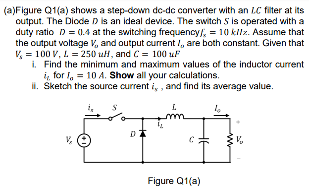 (a)Figure Q1(a) shows a step-down dc-dc converter with an LC filter at its
output. The Diode D is an ideal device. The switch S is operated with a
duty ratio D = 0.4 at the switching frequencyf, = 10 kHz. Assume that
the output voltage V, and output current I, are both constant. Given that
V, = 100 V, L = 250 uH, and C = 100 uF
i. Find the minimum and maximum values of the inductor current
i, for I, = 10 A. Show all your calculations.
ii. Sketch the source current i, , and find its average value.
is
L
Vo
Figure Q1(a)
