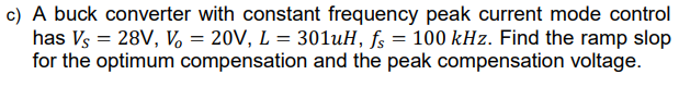 c) A buck converter with constant frequency peak current mode control
has Vs = 28V, V = 20V, L = 301uH, fs = 100 kHz. Find the ramp slop
for the optimum compensation and the peak compensation voltage.
%3D
