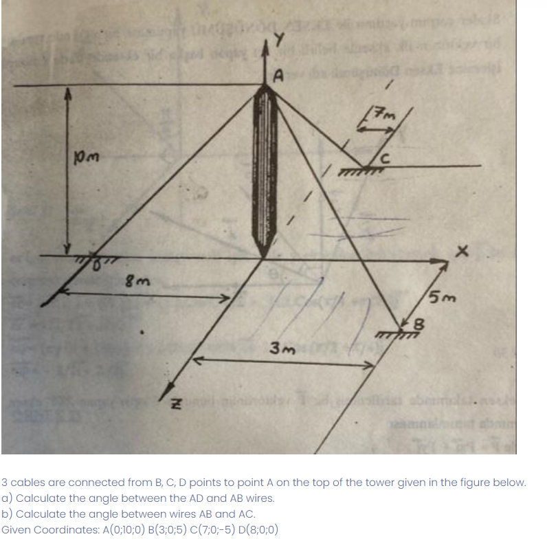 m
8m
M
A
3m
17m
C
8
5m
abermalas.
3 cables are connected from B, C, D points to point A on the top of the tower given in the figure below.
a) Calculate the angle between the AD and AB wires.
b) Calculate the angle between wires AB and AC.
Given Coordinates: A(0;10;0) B(3;0;5) C(7:0;-5) D(8;0;0)