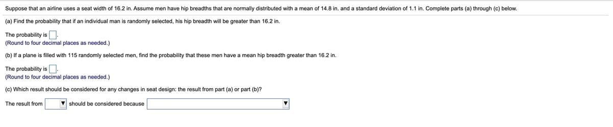 Suppose that an airline uses a seat width of 16.2 in. Assume men have hip breadths that are normally distributed with a mean of 14.8 in. and a standard deviation of 1.1 in. Complete parts (a) through (c) below.
(a) Find the probability that if an individual man is randomly selected, his hip breadth will be greater than 16.2 in.
The probability is.
(Round to four decimal places as needed.)
(b) If a plane is filled with 115 randomly selected men, find the probability that these men have a mean hip breadth greater than 16.2 in.
The probability is.
(Round to four decimal places as needed.)
(c) Which result should be considered for any changes in seat design: the result from part (a) or part (b)?
The result from
V should be considered because
