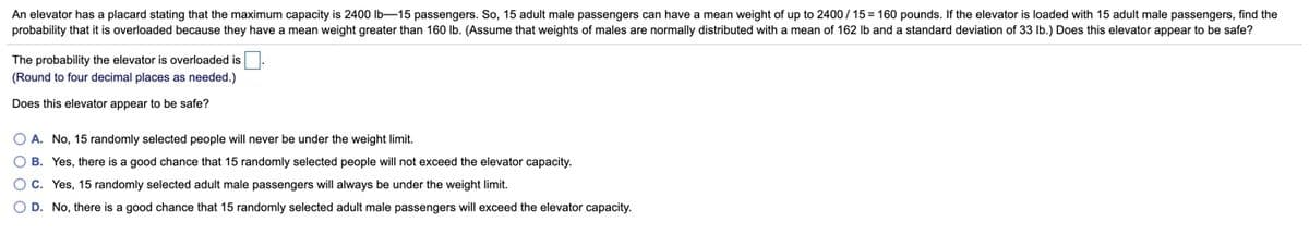 An elevator has a placard stating that the maximum capacity is 2400 lb-15 passengers. So, 15 adult male passengers can have a mean weight of up to 2400/ 15 = 160 pounds. If the elevator is loaded with 15 adult male passengers, find the
probability that it is overloaded because they have a mean weight greater than 160 lb. (Assume that weights of males are normally distributed with a mean of 162 lb and a standard deviation of 33 Ib.) Does this elevator appear to be safe?
The probability the elevator is overloaded is
(Round to four decimal places as needed.)
Does this elevator appear to be safe?
O A. No, 15 randomly selected people will never be under the weight limit.
O B. Yes, there is a good chance that 15 randomly selected people will not exceed the elevator capacity.
OC. Yes, 15 randomly selected adult male passengers will always be under the weight limit.
O D. No, there is a good chance that 15 randomly selected adult male passengers will exceed the elevator capacity.
