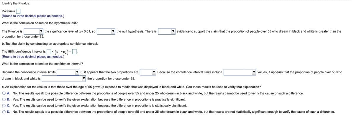 Identify the P-value.
P-value =
(Round to three decimal places as needed.)
What is the conclusion based on the hypothesis test?
The P-value is
v the significance level of a = 0.01, so
V the null hypothesis. There is
V evidence to support the claim that the proportion of people over 55 who dream in black and white is greater than the
proportion for those under 25.
b. Test the claim by constructing an appropriate confidence interval.
The 98% confidence interval is< (P1 - P2) <U.
(Round to three decimal places as needed.)
What is the conclusion based on the confidence interval?
Because the confidence interval limits
0, it appears that the two proportions are
V Because the confidence interval limits include
values, it appears that the proportion of people over 55 who
dream in black and white is
V the proportion for those under 25.
c. An explanation for the results is that those over the age of 55 grew up exposed to media that was displayed in black and white. Can these results be used to verify that explanation?
O A. No. The results speak to a possible difference between the proportions of people over 55 and under 25 who dream in black and white, but the results cannot be used to verify the cause of such a difference.
O B. Yes. The results can be used to verify the given explanation because the difference in proportions is practically significant.
Oc. Yes. The results can be used to verify the given explanation because the difference in proportions is statistically significant.
O D. No. The results speak to a possible difference between the proportions of people over 55 and under 25 who dream in black and white, but the results are not statistically significant enough to verify the cause of such a difference.
