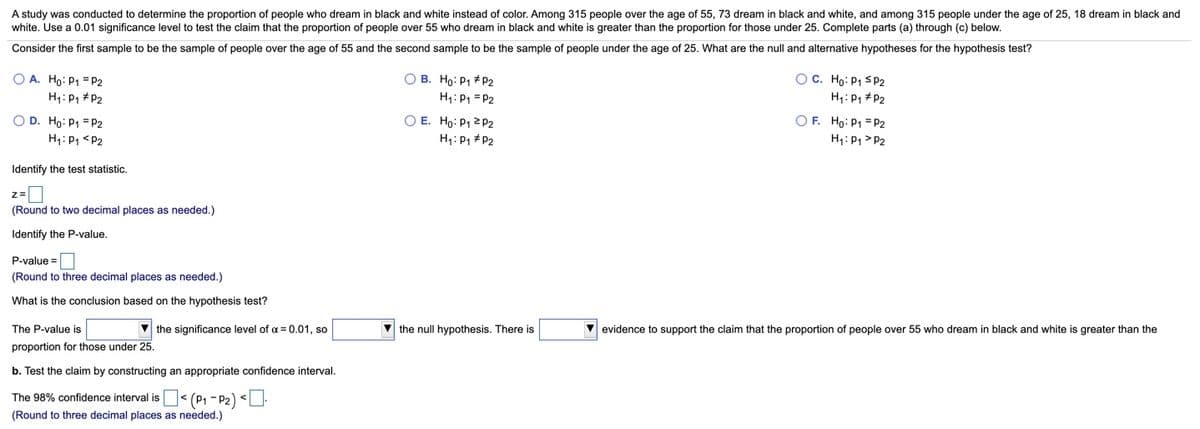 A study was conducted to determine the proportion of people who dream in black and white instead of color. Among 315 people over the age of 55, 73 dream in black and white, and among 315 people under the age of 25, 18 dream in black and
white. Use a 0.01 significance level to test the claim that the proportion of people over 55 who dream in black and white is greater than the proportion for those under 25. Complete parts (a) through (c) below.
Consider the first sample to be the sample of people over the age of 55 and the second sample to be the sample of people under the age of 25. What are the null and alternative hypotheses for the hypothesis test?
O A. Ho: P1 = P2
H1: P1 # P2
OC. Ho: P1 S 2
H: P1 #P2
O B. Ho: P1 + P2
H1: P1 = P2
O D. Ho: P1 = P2
H1: P1 <P2
O E. Ho: P1 2 P2
H1: P1 #P2
O F. Ho: P1 = P2
H1: P1 > P2
Identify the test statistic.
z=
(Round to two decimal places as needed.)
Identify the P-value.
P-value =
(Round to three decimal places as needed.)
What is the conclusion based on the hypothesis test?
The P-value is
V the significance level of a = 0.01, so
V the null hypothesis. There is
evidence to support the claim that the proportion of people over 55 who dream in black and white
greater than the
proportion for those under 25.
b. Test the claim by constructing an appropriate confidence interval.
The 98% confidence interval is< (P1 - P2) <U.
(Round to three decimal places as needed.)
