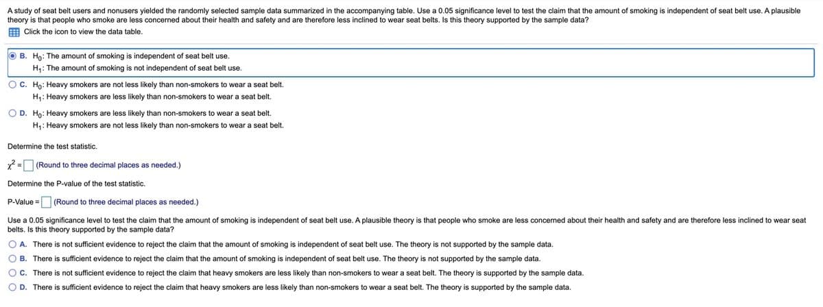 A study of seat belt users and nonusers yielded the randomly selected sample data summarized in the accompanying table. Use a 0.05 significance level to test the claim that the amount of smoking is independent of seat belt use. A plausible
theory is that people who smoke are less concerned about their health and safety and are therefore less inclined to wear seat belts. Isthis theory supported by the sample data?
E Click the icon to view the data table.
O B. Ho: The amount of smoking is independent of seat belt use.
H: The amount of smoking is not independent of seat belt use.
OC. Ho: Heavy smokers are not less likely than non-smokers to wear a seat belt.
H1: Heavy smokers are less likely than non-smokers to wear a seat belt.
O D. Ho: Heavy smokers are less likely than non-smokers to wear a seat belt.
H,: Heavy smokers are not less likely than non-smokers to wear a seat belt.
Determine the test statistic.
(Round to three decimal places as needed.)
Determine the P-value of the test statistic.
P-Value =
(Round to three decimal places as needed.)
Use a 0.05 significance level to test the claim that the amount of smoking is independent of seat belt use. A plausible theory is that people who smoke are less concerned about their health and safety and are therefore less inclined to wear seat
belts. Is this theory supported by the sample data?
O A. There is not sufficient evidence to reject the claim that the amount of smoking is independent of seat belt use. The theory is not supported by the sample data.
O B. There is sufficient evidence to reject the claim that the amount of smoking is independent of seat belt use. The theory is not supported by the sample data.
Oc. There is not sufficient evidence to reject the claim that heavy smokers are less likely than non-smokers to wear a seat belt. The theory is supported by the sample data.
O D. There is sufficient evidence to reject the claim that heavy smokers are less likely than non-smokers to wear a seat belt. The theory is supported by the sample data.
