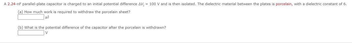 A 2.24-nF parallel-plate capacitor is charged to an initial potential difference AV; = 100 V and is then isolated. The dielectric material between the plates is porcelain, with a dielectric constant of 6.
(a) How much work is required to withdraw the porcelain sheet?
(b) What is the potential difference of the capacitor after the porcelain is withdrawn?
V
