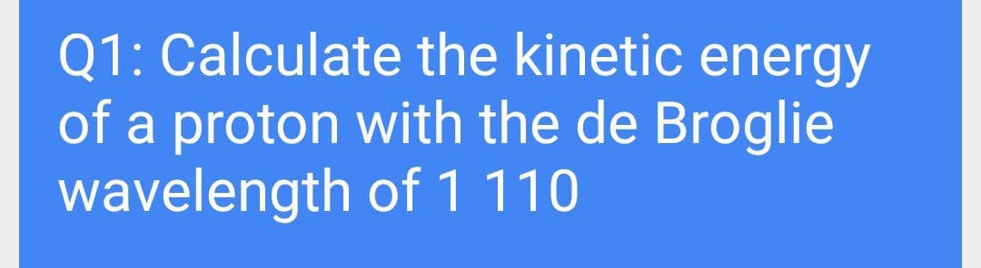 Q1: Calculate the kinetic energy
of a proton with the de Broglie
wavelength of 1110
