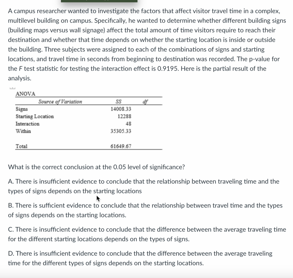 A campus researcher wanted to investigate the factors that affect visitor travel time in a complex,
multilevel building on campus. Specifically, he wanted to determine whether different building signs
(building maps versus wall signage) affect the total amount of time visitors require to reach their
destination and whether that time depends on whether the starting location is inside or outside
the building. Three subjects were assigned to each of the combinations of signs and starting
locations, and travel time in seconds from beginning to destination was recorded. The p-value for
the F test statistic for testing the interaction effect is 0.9195. Here is the partial result of the
analysis.
ANOVA
Source of Variation
Signs
Starting Location
Interaction
Within
Total
SS
14008.33
12288
48
35305.33
61649.67
af
What is the correct conclusion at the 0.05 level of significance?
A. There is insufficient evidence to conclude that the relationship between traveling time and the
types of signs depends on the starting locations
▸
B. There is sufficient evidence to conclude that the relationship between travel time and the types
of signs depends on the starting locations.
C. There is insufficient evidence to conclude that the difference between the average traveling time
for the different starting locations depends on the types of signs.
D. There is insufficient evidence to conclude that the difference between the average traveling
time for the different types of signs depends on the starting locations.