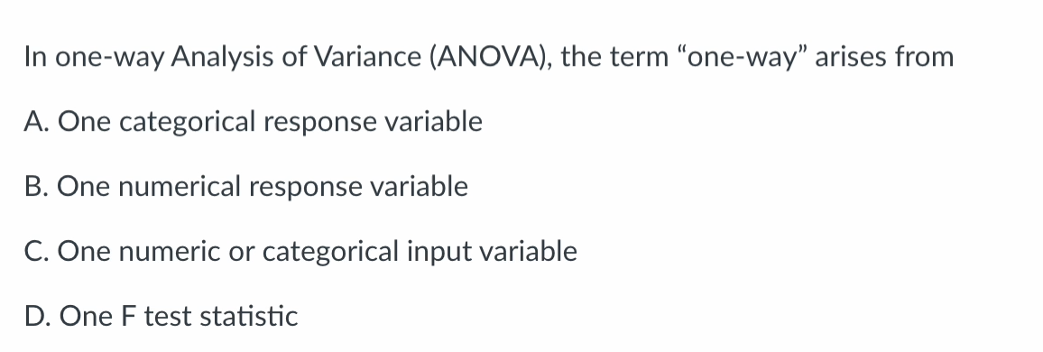 In one-way Analysis of Variance (ANOVA), the term "one-way" arises from
A. One categorical response variable
B. One numerical response variable
C. One numeric or categorical input variable
D. One F test statistic