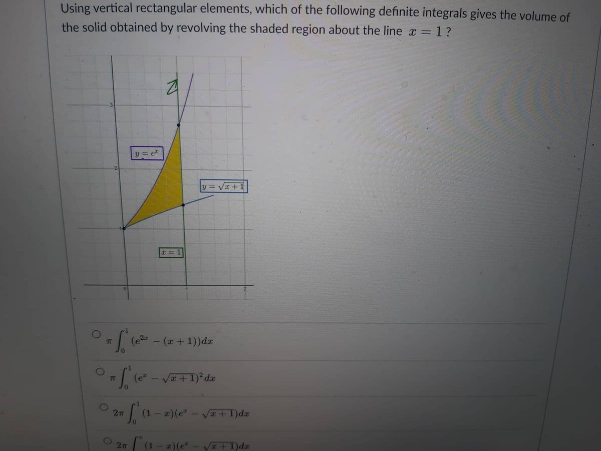 Using vertical rectangular elements, which of the following definite integrals gives the volume of
the solid obtained by revolving the shaded region about the line x = 1 ?
3
0
=1₁"
ſ
π
2π
y=
(e²x
2π
e
x = 1
y=√x+1
#f² (²²
π (e² - √x + 1)² dx
(x + 1)) dx
[² (1 − x)(e² - √√² + 1)da
[*(1-x)(e*
x + 1)da