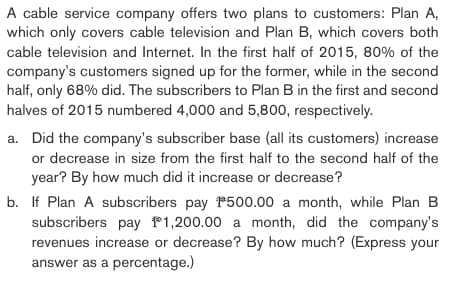 A cable service company offers two plans to customers: Plan A,
which only covers cable television and Plan B, which covers both
cable television and Internet. In the first half of 2015, 80% of the
company's customers signed up for the former, while in the second
half, only 68% did. The subscribers to Plan B in the first and second
halves of 2015 numbered 4,000 and 5,800, respectively.
a. Did the company's subscriber base (all its customers) increase
or decrease in size from the first half to the second half of the
year? By how much did it increase or decrease?
b. If Plan A subscribers pay 500.00 a month, while Plan B
subscribers pay 1,200.00 a month, did the company's
revenues increase or decrease? By how much? (Express your
answer as a percentage.)