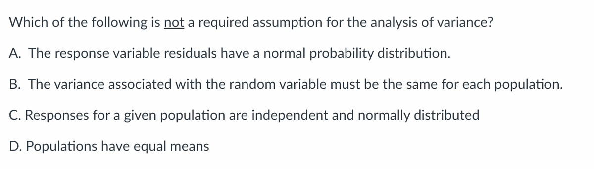 Which of the following is not a required assumption for the analysis of variance?
A. The response variable residuals have a normal probability distribution.
B. The variance associated with the random variable must be the same for each population.
C. Responses for a given population are independent and normally distributed
D. Populations have equal means