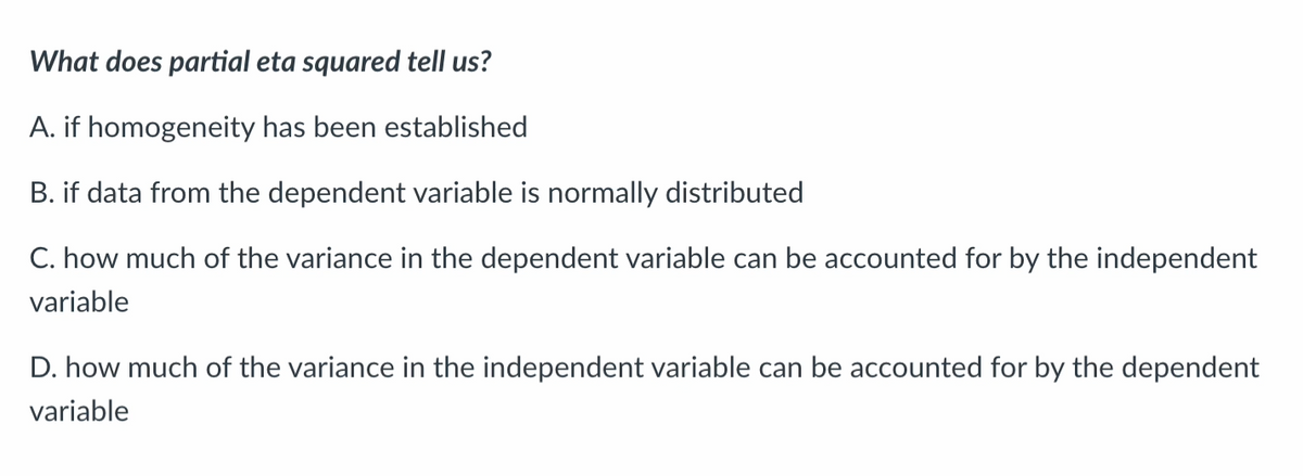 What does partial eta squared tell us?
A. if homogeneity has been established
B. if data from the dependent variable is normally distributed
C. how much of the variance in the dependent variable can be accounted for by the independent
variable
D. how much of the variance in the independent variable can be accounted for by the dependent
variable