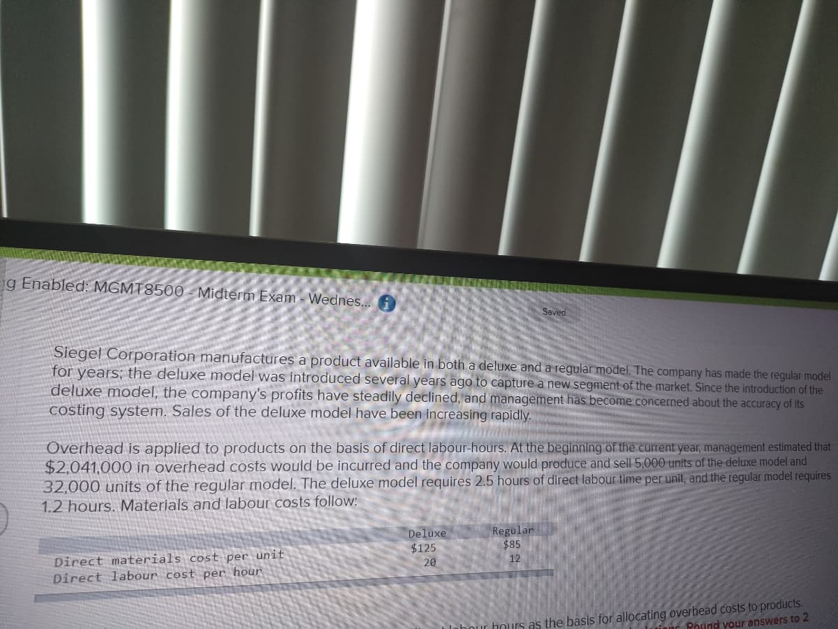 g Enabled: MGMT8500-Midterm Exam - Wednes...
Saved
Siegel Corporation manufactures a product available in both a deluxe and a regular model. The company has made the regular model
for years; the deluxe model was introduced several years ago to capture a new segment of the market. Since the introduction of the
deluxe model, the company's profits have steadily declined, and management has become concerned about the accuracy of its
costing system. Sales of the deluxe model have been increasing rapidly.
Overhead is applied to products on the basis of direct labour-hours. At the beginning of the current year, management estimated that
$2,041,000 in overhead costs would be incurred and the company would produce and sell 5,000 units of the deluxe model and
32,000 units of the regular model. The deluxe model requires 2.5 hours of direct labour time per unit, and the regular model requires
1.2 hours. Materials and labour costs follow:
Deluxe
$125
20
Regular
$85
12
Direct materials cost per unit
Direct labour cost per hour
labour hours as the basis for allocating overhead costs to products.
and Round your answers to 2