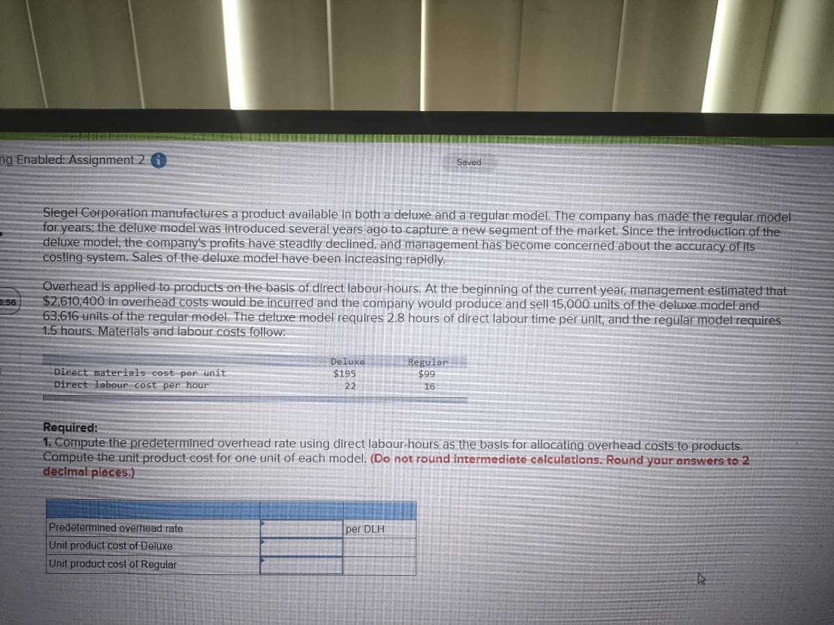ng Enabled: Assignment 2 i
Saved
Siegel Corporation manufactures a product available in both a deluxe and a regular model. The company has made the regular model
for years; the deluxe model was introduced several years ago to capture a new segment of the market. Since the introduction of the
deluxe model, the company's profits have steadily declined, and management has become concerned about the accuracy of its
costing system. Sales of the deluxe model have been increasing rapidly.
3:56
Overhead is applied to products on the basis of direct labour-hours. At the beginning of the current year, management estimated that
$2,610,400 in overhead costs would be incurred and the company would produce and sell 15,000 units of the deluxe model and
63,616 units of the regular model. The deluxe model requires 2.8 hours of direct labour time per unit, and the regular model requires
1.5 hours. Materials and labour costs follow:
Direct materials cost per unit
Deluxe
$195
22
Regular
$99
16
Direct labour cost per hour
Required:
1. Compute the predetermined overhead rate using direct labour-hours as the basis for allocating overhead costs to products.
Compute the unit product cost for one unit of each model. (Do not round intermediate calculations. Round your answers to 2
decimal places.)
Predetermined overhead rate
per DLH
Unit product cost of Deluxe
Unit product cost of Regular