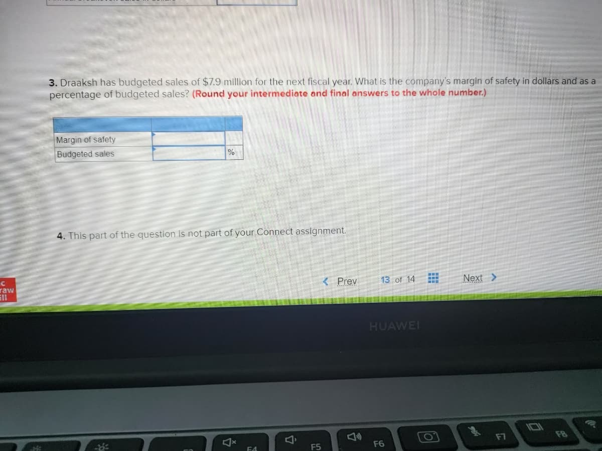 C
raw
3. Draaksh has budgeted sales of $7.9 million for the next fiscal year. What is the company's margin of safety in dollars and as a
percentage of budgeted sales? (Round your intermediate and final answers to the whole number.)
Margin of safety
Budgeted sales
%
4. This part of the question is not part of your Connect assignment.
4
F4
4
F5
< Prev
13 of 14
HUAWEI
F6
www
O
Next >
F7
10
FB