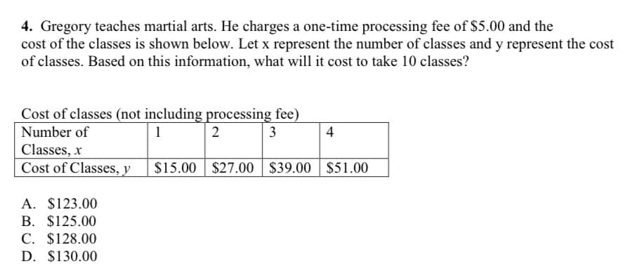 4. Gregory teaches martial arts. He charges a one-time processing fee of $5.00 and the
cost of the classes is shown below. Let x represent the number of classes and y represent the cost
of classes. Based on this information, what will it cost to take 10 classes?
Cost of classes (not including processing fee)
Number of
1
2
3
4
Classes, x
Cost of Classes, y
$15.00
$27.00 $39.00 | $51.00
A. $123.00
B. $125.00
C. $128.00
D. $130.00
