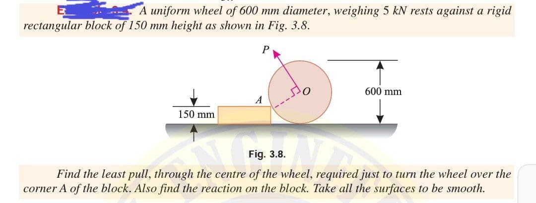 A uniform wheel of 600 mm diameter, weighing 5 kN rests against a rigid
rectangular block of 150 mm height as shown in Fig. 3.8.
600 mm
A
150 mm
Fig. 3.8.
Find the least pull, through the centre of the wheel, required just to turn the wheel over the
corner A of the block. Also find the reaction on the block. Take all the surfaces to be smooth.
