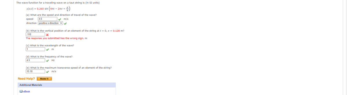 The wave function for a traveling wave on a taut string is (in SI units)
y(x,t) = 0.360 sin
- 2nx +
(a) What are the speed and direction of travel of the wave?
speed
4.5
m/s
direction positive x-direction v
(b) What is the vertical position of an element of the string at t = 0, x = 0.128 m?
.118
The response you submitted has the wrong sign. m
(c) What is the wavelength of the wave?
1
(d) What is the frequency of the wave?
4.5
V Hz
(e) What is the maximum transverse speed of an element of the string?
10.18
m/s
Need Help?
Master It
Additional Materials
1 eBook
