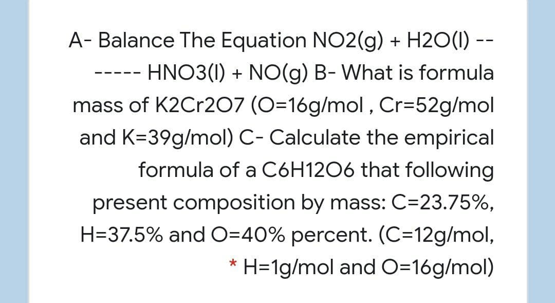 A- Balance The Equation NO2(g) + H2O(I) --
HNO3(1) + NO(g) B- What is formula
- -- --
mass of K2Cr207 (O=16g/mol , Cr=52g/mol
and K=39g/mol) C- Calculate the empirical
formula of a C6H1206 that following
present composition by mass: C=23.75%,
H=37.5% and O=40% percent. (C=12g/mol,
H=1g/mol and O=16g/mol)
