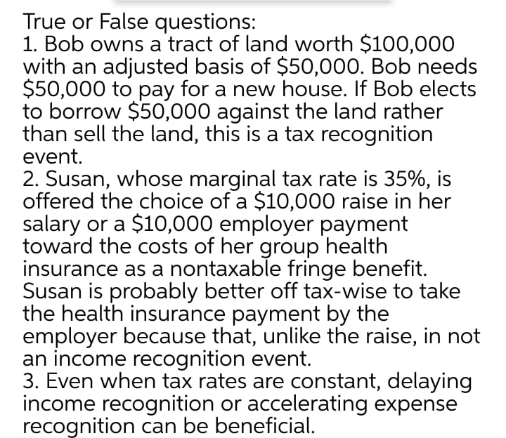 True or False questions:
1. Bob owns a tract of land worth $100,000
with an adjusted basis of $50,000. Bob needs
$50,000 to pay for a new house. If Bob elects
to borrow $50,000 against the land rather
than sell the land, this is a tax recognition
event.
2. Susan, whose marginal tax rate is 35%, is
offered the choice of a $10,000 raise in her
salary or a $10,000 employer payment
toward the costs of her group health
insurance as a nontaxable fringe benefit.
Susan is probably better off tax-wise to take
the health insurance payment by the
employer because that, unlike the raise, in not
an income recognition event.
3. Even when tax rates are constant, delaying
income recognition or accelerating expense
recognition can be beneficial.
