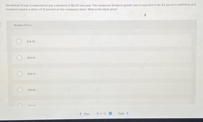 Stoneheart Group is expected to pay a dividend of $3.23 next year. The company's dividend growth rate is expected to be 3.6 percent indefinitely and
investors require a return of 12 percent on the company's stock. What is the stock price?
Multiple Choice.
$26.92
$38.45
$36.53
$39.84
49421
< Prev 2 of 13
Next >