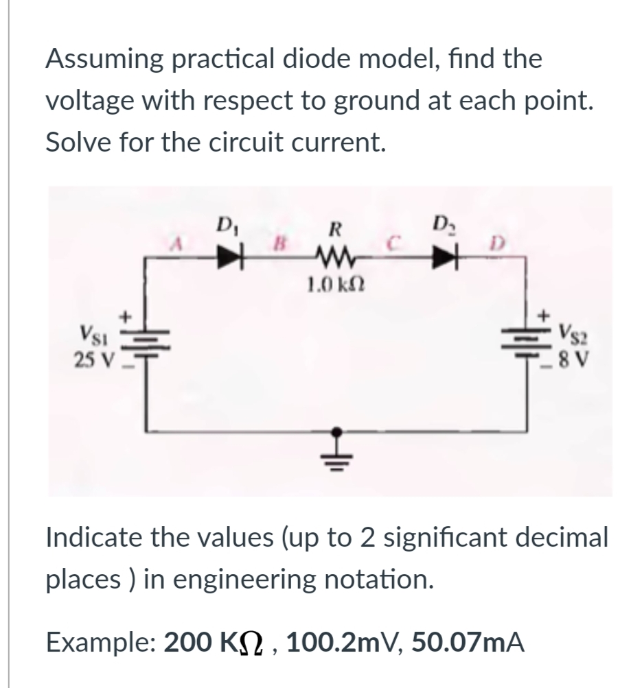 Assuming practical diode model, find the
voltage with respect to ground at each point.
Solve for the circuit current.
D,
B
D,
R
1.0 kN
Vs2
VsI
25 V
Indicate the values (up to 2 significant decimal
places ) in engineering notation.
Example: 200 KN , 100.2mV, 50.07mA
