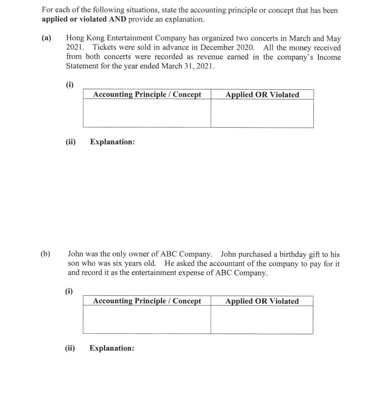 For each of the following situations, state the accounting principle or concept that has been
applied or violated AND provide an explanation.
Hong Kong Entertainment Company has organized two concerts in March and May
2021. Tickets were sold in advance in December 2020. All the money received
from both concerts were recorded as revenue earned in the company's Income
Statement for the year ended March 31, 2021.
(a)
(i)
Accounting Principle / Concept
Applied OR Violated
(ii)
Explanation:
John was the only owner of ABC Company. John purchased a birthday gift to his
son who was six years old. He asked the accountant of the company to pay for it
and record it as the entertainment expense of ABC Company.
(b)
(i)
Accounting Principle / Concept
Applied OR Violated
(ii)
Explanation:
