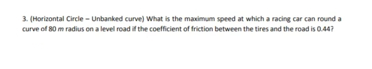 3. (Horizontal Circle – Unbanked curve) What is the maximum speed at which a racing car can round a
curve of 80 m radius on a level road if the coefficient of friction between the tires and the road is 0.44?
