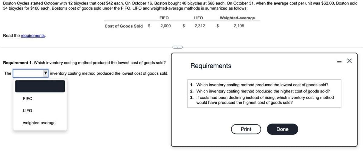 Boston Cycles started October with 12 bicycles that cost $42 each. On October 16, Boston bought 40 bicycles at $68 each. On October 31, when the average cost per unit was $62.00, Boston sold
34 bicycles for $100 each. Boston's cost of goods sold under the FIFO, LIFO and weighted-average methods is summarized as follows:
Read the requirements.
FIFO
LIFO
Cost of Goods Sold $
2,000
$
2,312
$
Weighted-average
2,108
Requirement 1. Which inventory costing method produced the lowest cost of goods sold?
The
FIFO
LIFO
inventory costing method produced the lowest cost of goods sold.
weighted-average
Requirements
1. Which inventory costing method produced the lowest cost of goods sold?
2. Which inventory costing method produced the highest cost of goods sold?
3. If costs had been declining instead of rising, which inventory costing method
would have produced the highest cost of goods sold?
Print
Done