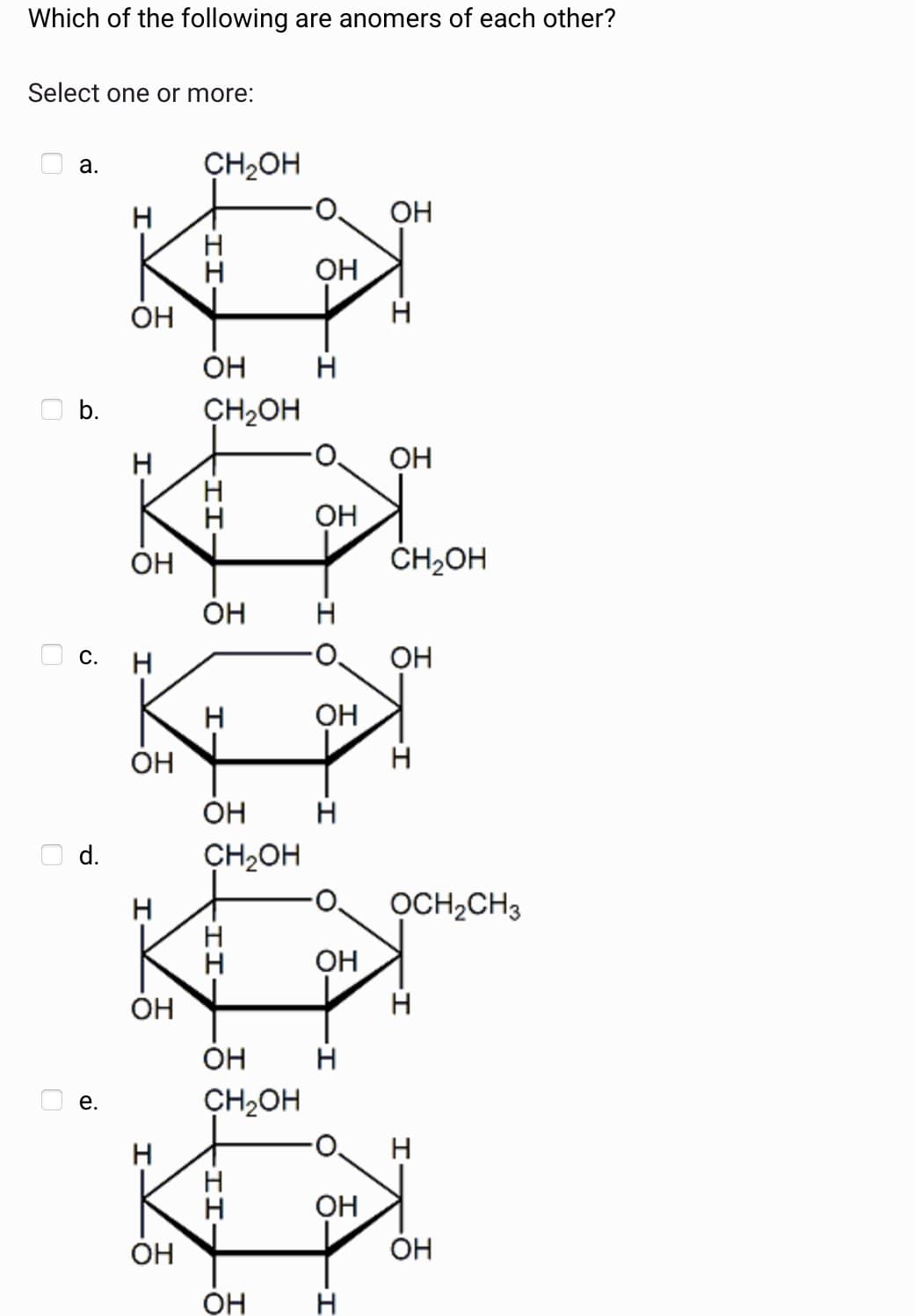 Which of the following are anomers of each other?
Select one or more:
a.
Н
CH₂OH
☐
Он
II.
ОН
Он
Н
Он
H
b.
CH₂OH
I-
Н
Он
II-
Он
Он
CH₂OH
Он
H
ن
с.
Н
Он
I-
Н
Он
d.
Он
H
Он
CH₂OH
Н
Н
0
OCH2CH3
-II-
ОН
Он
Н
Он
H
CH₂OH
Н
Н
Н
-II-
Н
Он
ОН
Он
Он
Н
e.