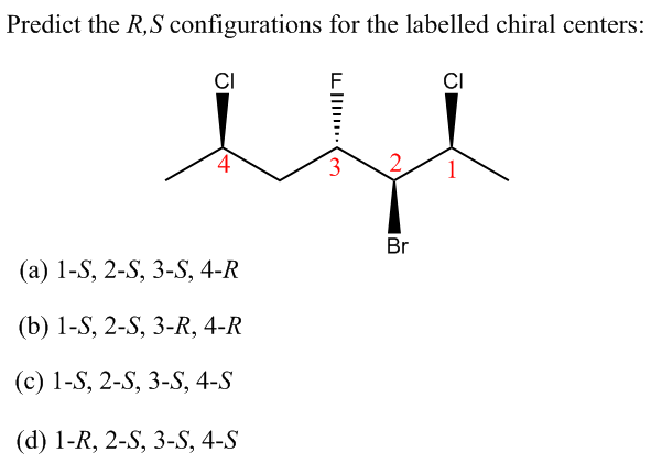 Predict the R,S configurations for the labelled chiral centers:
CI
CI
4
3.
1
Br
(а) 1-S, 2-S, 3-S, 4-R
(b) 1-S, 2-S, 3-R, 4-R
(с) 1-S, 2-S, 3-S, 4-S
(d) 1-R, 2-S, 3-S, 4-S
