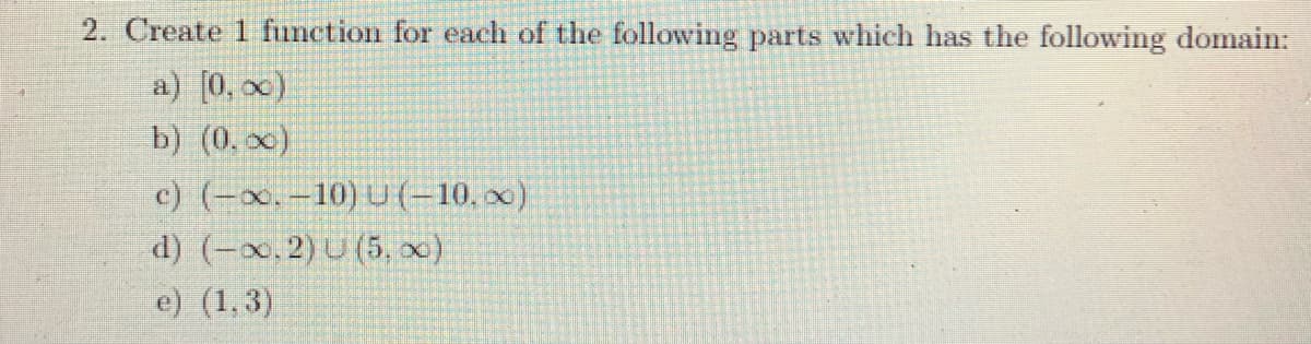 2. Create 1 function for each of the following parts which has the following domain:
a) [0, x)
b) (0, x)
c) (-x.-10) U (-10, x)
d) (-x, 2) U (5, x)
e) (1,3)
