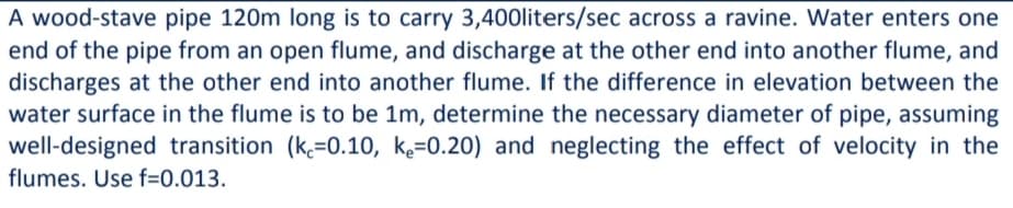 A wood-stave pipe 120m long is to carry 3,400liters/sec across a ravine. Water enters one
end of the pipe from an open flume, and discharge at the other end into another flume, and
discharges at the other end into another flume. If the difference in elevation between the
water surface in the flume is to be 1m, determine the necessary diameter of pipe, assuming
well-designed transition (k=0.10, k=0.20) and neglecting the effect of velocity in the
flumes. Use f=0.013.

