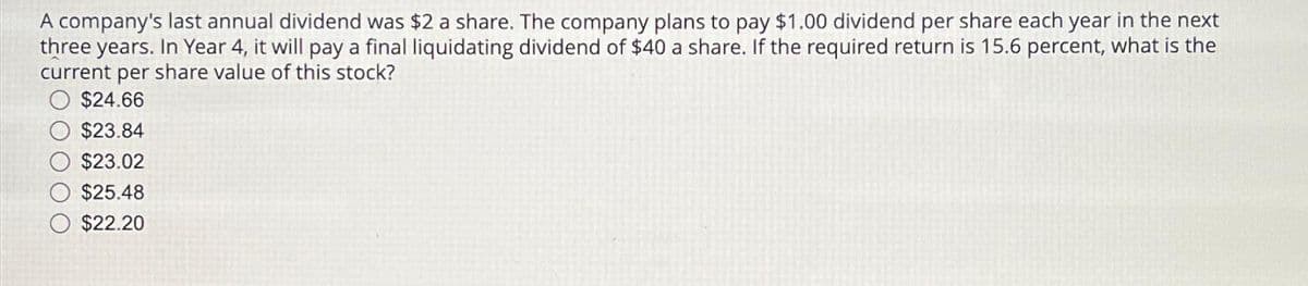 A company's last annual dividend was $2 a share. The company plans to pay $1.00 dividend per share each year in the next
three years. In Year 4, it will pay a final liquidating dividend of $40 a share. If the required return is 15.6 percent, what is the
current per share value of this stock?
$24.66
$23.84
$23.02
$25.48
$22.20