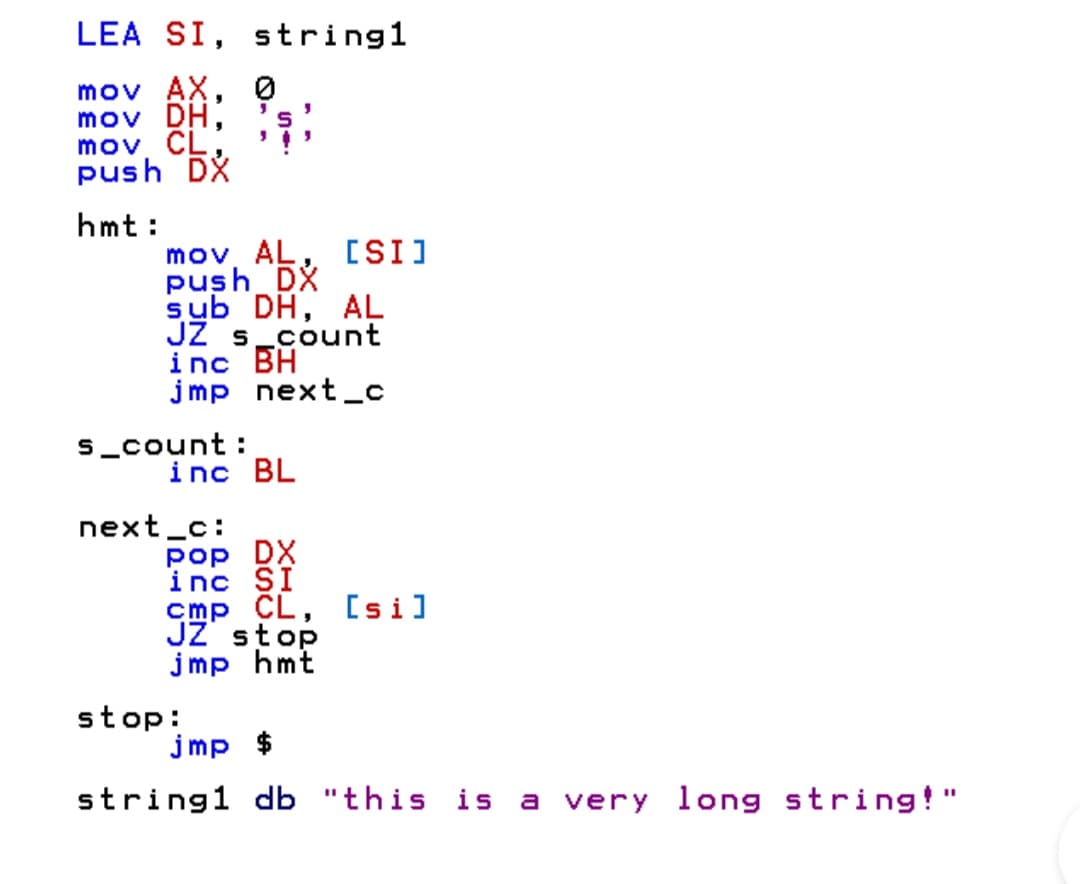 LEA SI, string1
mov AX, 0
mov DH,
mov CL.
push DX
hmt:
mov, AL, [SI]
push DX
sub DH, AL
JŻ s_count
inc BH
jmp next_c
s_count :
inc BL
next_c:
pop DX
inc SI
cmp CL, [si]
JZ stop
jmp hmt
stop:
jmp $
string1 db "this is
very long string!"
a
