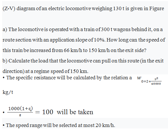 (Z-V) diagram of an electric locomotive weighing 130 t is given in Figure
a) The locomotive is operated with a train of300 t wagons behind it, on a
route section with an application slope of10%. How long can the speed of
this train be increased from 66 km/h to 150 km/h on the exit side?
b) Calculate the load that the locomotive can pull on this route (in the exit
direction) at a regime speed of 150 km.
• The specific resistance will be calculated by the relation a w
0=2+-
40000
kg/t
1000(1+2)
= 100 will be taken
• The speed range will be selected at most 20 km/h.
