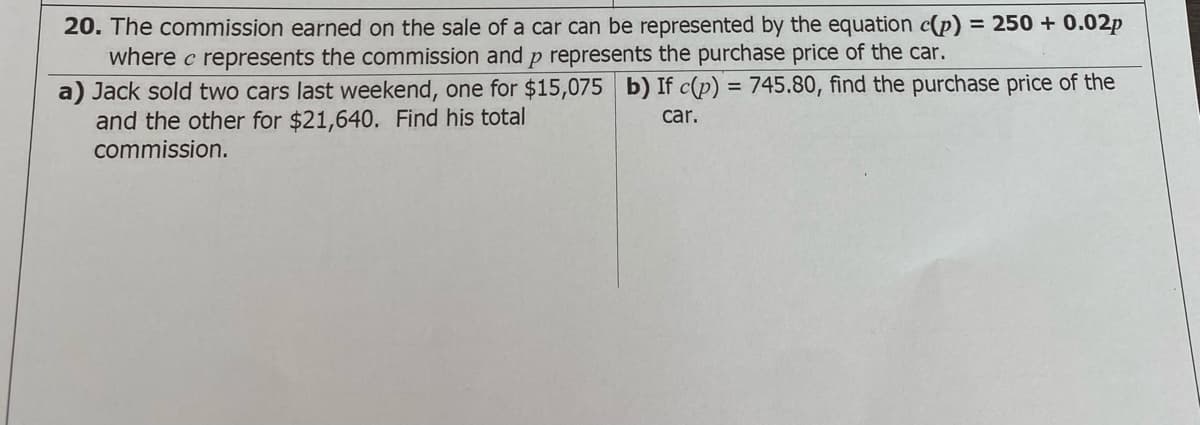 20. The commission earned on the sale of a car can be represented by the equation c(p) = 250 + 0.02p
where c represents the commission and p represents the purchase price of the car.
a) Jack sold two cars last weekend, one for $15,075 b) If c(p) = 745.80, find the purchase price of the
and the other for $21,640. Find his total
commission.
car.
