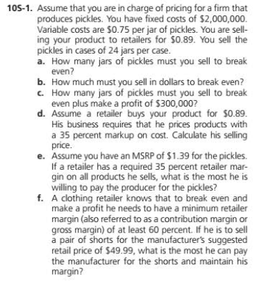 105-1. Assume that you are in charge of pricing for a firm that
produces pickles. You have fixed costs of $2,000,000.
Variable costs are S0.75 per jar of pickles. You are sell-
ing your product to retailers for $0.89. You sell the
pickles in cases of 24 jars per case.
a. How many jars of pickles must you sell to break
even?
b. How much must you sell in dollars to break even?
C. How many jars of pickles must you sell to break
even plus make a profit of $300,000?
d. Assume a retailer buys your product for $0.89.
His business requires that he prices products with
a 35 percent markup on cost. Calculate his selling
price.
e. Assume you have an MSRP of $1.39 for the pickles.
If a retailer has a required 35 percent retailer mar-
gin on all products he sells, what is the most he is
willing to pay the producer for the pickles?
f. A clothing retailer knows that to break even and
make a profit he needs to have a minimum retailer
margin (also referred to as a contribution margin or
gross margin) of at least 60 percent. If he is to sell
a pair of shorts for the manufacturer's suggested
retail price of $49.99, what is the most he can pay
the manufacturer for the shorts and maintain his
margin?
