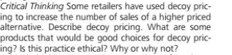 Critical Thinking Some retailers have used decoy pric-
ing to increase the number of sales of a higher priced
alternative. Describe decoy pricing. What are some
products that would be good choices for decoy pric-
ing? Is this practice ethical? Why or why not?
