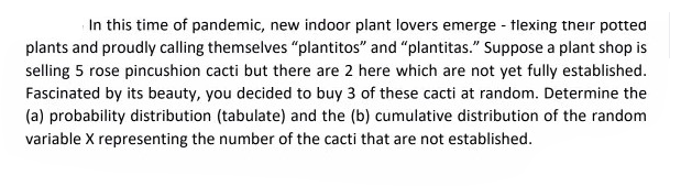 In this time of pandemic, new indoor plant lovers emerge - tlexing their potted
plants and proudly calling themselves "plantitos" and "plantitas." Suppose a plant shop is
selling 5 rose pincushion cacti but there are 2 here which are not yet fully established.
Fascinated by its beauty, you decided to buy 3 of these cacti at random. Determine the
(a) probability distribution (tabulate) and the (b) cumulative distribution of the random
variable X representing the number of the cacti that are not established.
