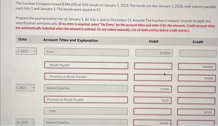 The Ivanhoe Company issued $340,000 of 10% bonds on January 1, 2025. The bonds are due January 1, 2030, with interest payable
each July 1 and January 1. The bonds were issued at 97.
Prepare the journal entries for (a) January 1, (b) July 1, and (c) December 31. Assume The Ivanhoe Company records straight-line
amortization semiannually. (If no entry is required, select "No Entry" for the account titles and enter O for the amounts. Credit account titles
are automatically indented when the amount is entered. Do not indent manually. List all debit entries before credit entries.)
Date
1.1, 2025
1.2025
31, 2025
Account Titles and Explanation
Cash
Bonds Payable
Premium on Bonds Payable
Interest Expense
Premium on Bonds Payable
Cash
Interest Expense
Debit
329800
15480
1020
15480
Credit
340000
10200
16500